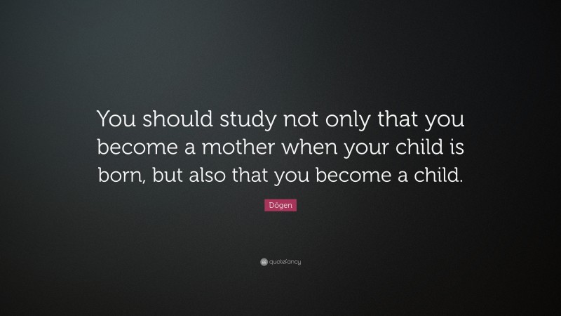 Dōgen Quote: “You should study not only that you become a mother when your child is born, but also that you become a child.”
