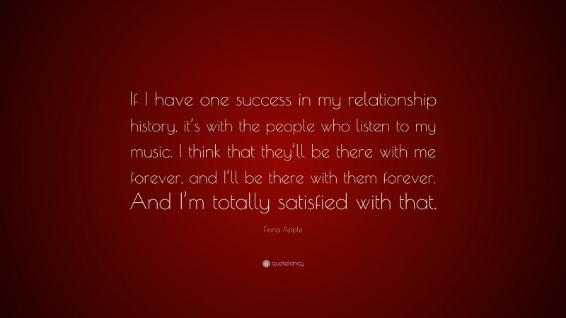 Fiona Apple Quote: “If I have one success in my relationship history, it’s with the people who listen to my music. I think that they’ll be there with me forever, and I’ll be there with them forever. And I’m totally satisfied with that.”