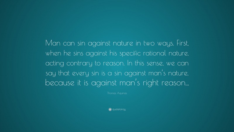 Thomas Aquinas Quote: “Man can sin against nature in two ways. First, when he sins against his specific rational nature, acting contrary to reason. In this sense, we can say that every sin is a sin against man’s nature, because it is against man’s right reason...”