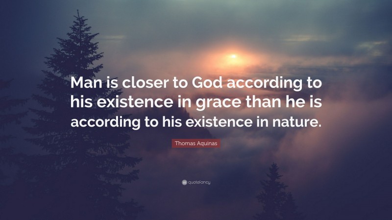 Thomas Aquinas Quote: “Man is closer to God according to his existence in grace than he is according to his existence in nature.”