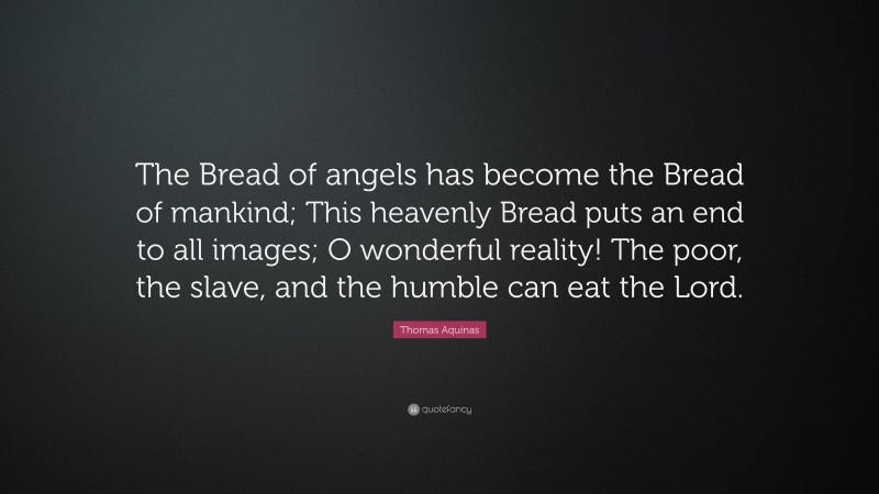 Thomas Aquinas Quote: “The Bread of angels has become the Bread of mankind; This heavenly Bread puts an end to all images; O wonderful reality! The poor, the slave, and the humble can eat the Lord.”