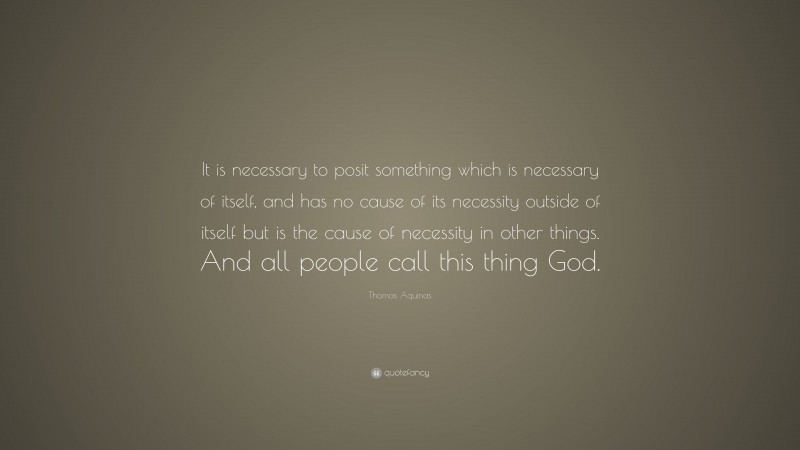 Thomas Aquinas Quote: “It is necessary to posit something which is necessary of itself, and has no cause of its necessity outside of itself but is the cause of necessity in other things. And all people call this thing God.”