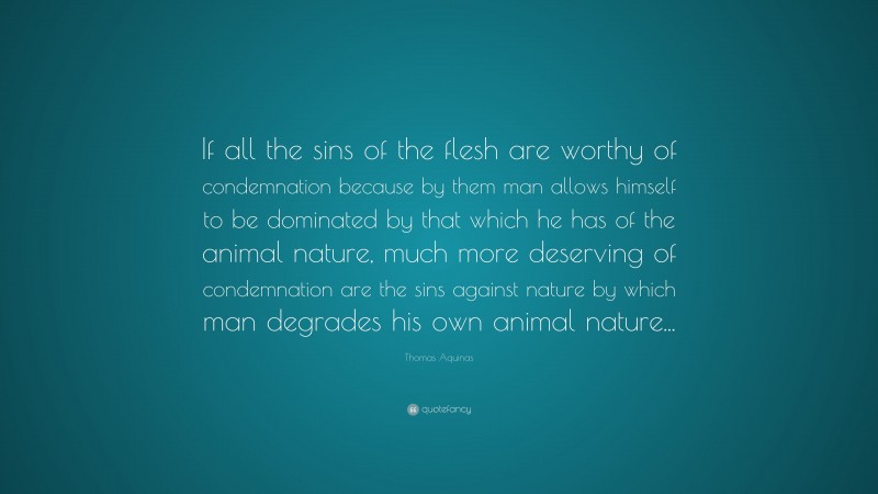 Thomas Aquinas Quote: “If all the sins of the flesh are worthy of condemnation because by them man allows himself to be dominated by that which he has of the animal nature, much more deserving of condemnation are the sins against nature by which man degrades his own animal nature...”