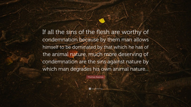 Thomas Aquinas Quote: “If all the sins of the flesh are worthy of condemnation because by them man allows himself to be dominated by that which he has of the animal nature, much more deserving of condemnation are the sins against nature by which man degrades his own animal nature...”