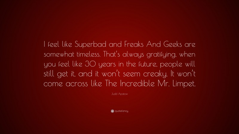 Judd Apatow Quote: “I feel like Superbad and Freaks And Geeks are somewhat timeless. That’s always gratifying, when you feel like 30 years in the future, people will still get it, and it won’t seem creaky. It won’t come across like The Incredible Mr. Limpet.”