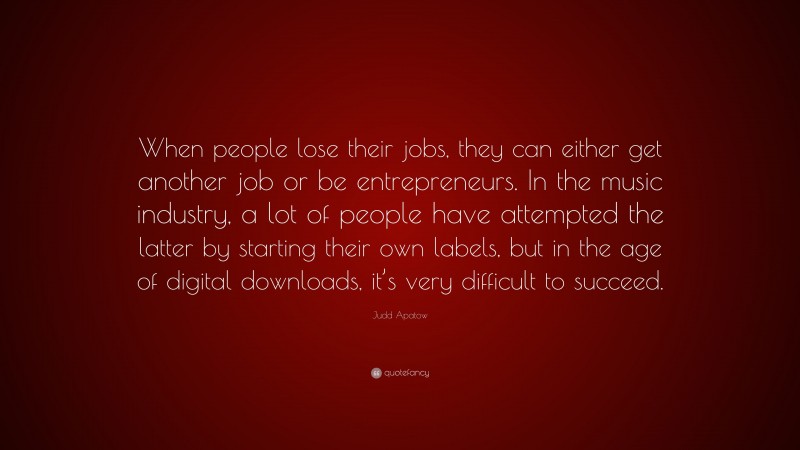 Judd Apatow Quote: “When people lose their jobs, they can either get another job or be entrepreneurs. In the music industry, a lot of people have attempted the latter by starting their own labels, but in the age of digital downloads, it’s very difficult to succeed.”