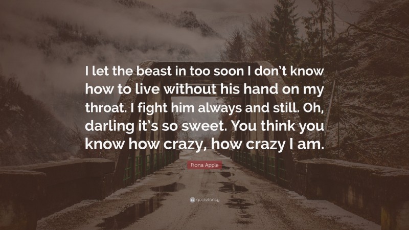 Fiona Apple Quote: “I let the beast in too soon I don’t know how to live without his hand on my throat. I fight him always and still. Oh, darling it’s so sweet. You think you know how crazy, how crazy I am.”