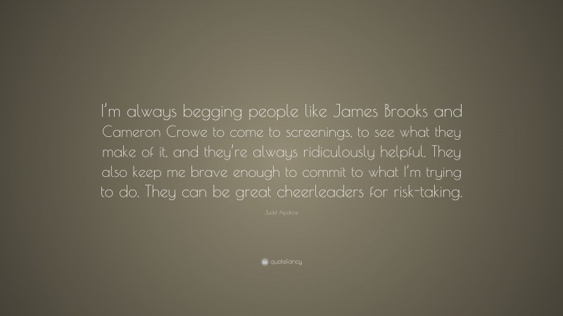 Judd Apatow Quote: “I’m always begging people like James Brooks and Cameron Crowe to come to screenings, to see what they make of it, and they’re always ridiculously helpful. They also keep me brave enough to commit to what I’m trying to do. They can be great cheerleaders for risk-taking.”