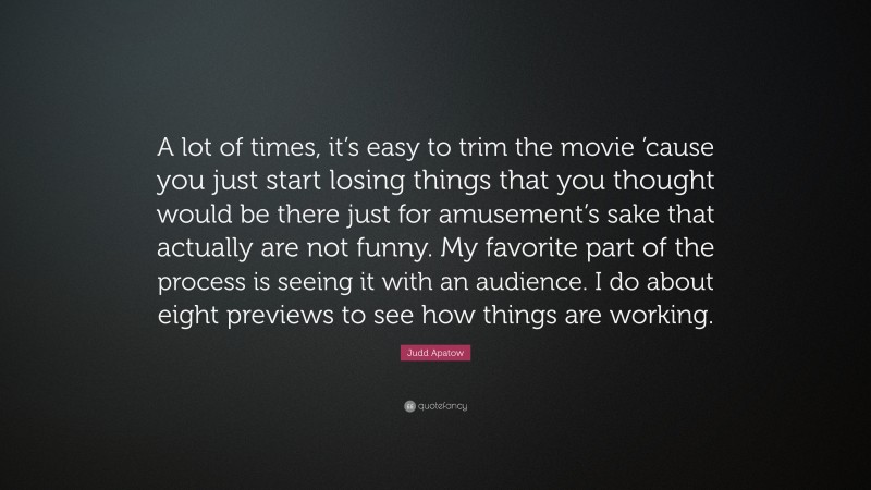Judd Apatow Quote: “A lot of times, it’s easy to trim the movie ’cause you just start losing things that you thought would be there just for amusement’s sake that actually are not funny. My favorite part of the process is seeing it with an audience. I do about eight previews to see how things are working.”