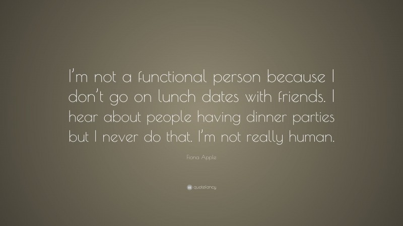 Fiona Apple Quote: “I’m not a functional person because I don’t go on lunch dates with friends. I hear about people having dinner parties but I never do that. I’m not really human.”