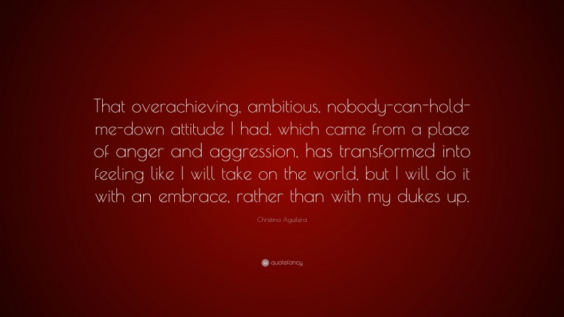 Christina Aguilera Quote: “That overachieving, ambitious, nobody-can-hold-me-down attitude I had, which came from a place of anger and aggression, has transformed into feeling like I will take on the world, but I will do it with an embrace, rather than with my dukes up.”