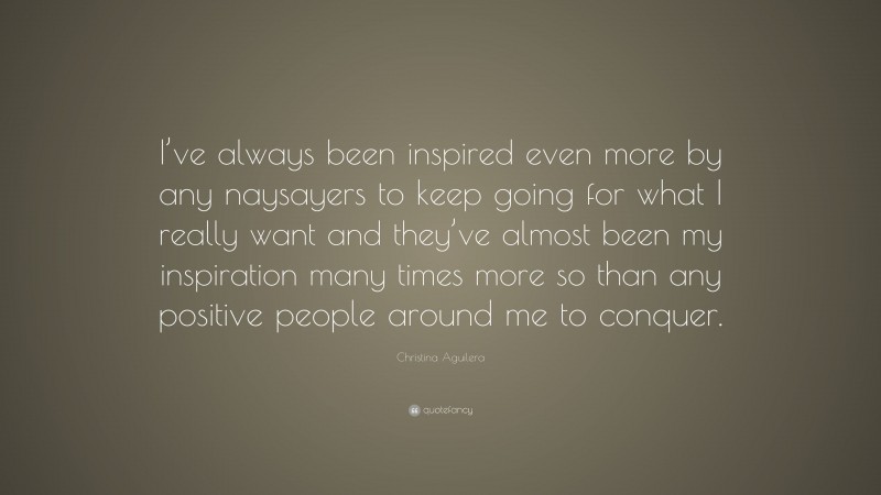 Christina Aguilera Quote: “I’ve always been inspired even more by any naysayers to keep going for what I really want and they’ve almost been my inspiration many times more so than any positive people around me to conquer.”