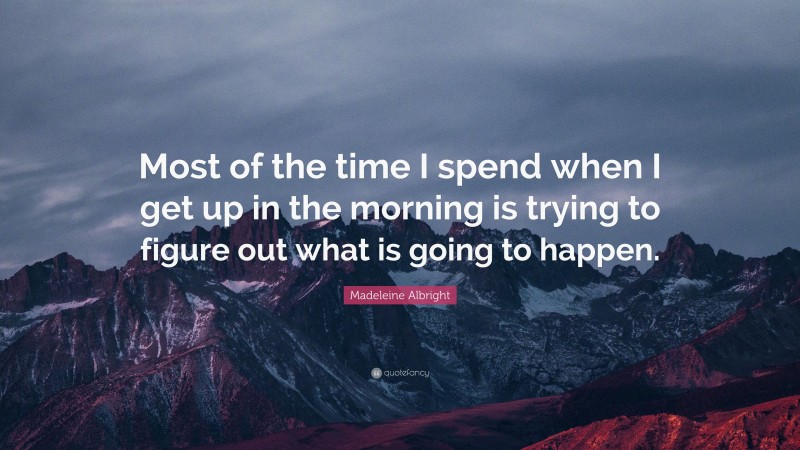 Madeleine Albright Quote: “Most of the time I spend when I get up in the morning is trying to figure out what is going to happen.”