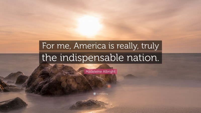 Madeleine Albright Quote: “For me, America is really, truly the indispensable nation.”