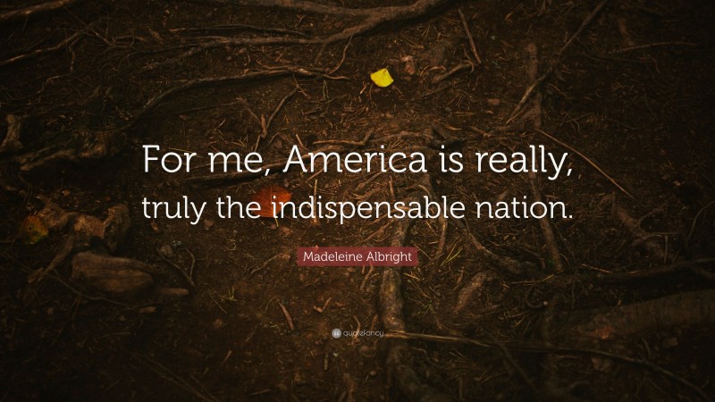 Madeleine Albright Quote: “For me, America is really, truly the indispensable nation.”