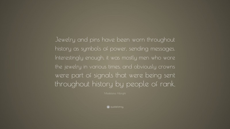 Madeleine Albright Quote: “Jewelry and pins have been worn throughout history as symbols of power, sending messages. Interestingly enough, it was mostly men who wore the jewelry in various times, and obviously crowns were part of signals that were being sent throughout history by people of rank.”