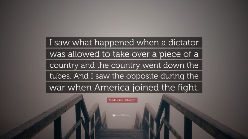 Madeleine Albright Quote: “I saw what happened when a dictator was allowed to take over a piece of a country and the country went down the tubes. And I saw the opposite during the war when America joined the fight.”