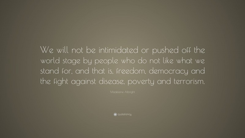 Madeleine Albright Quote: “We will not be intimidated or pushed off the world stage by people who do not like what we stand for, and that is, freedom, democracy and the fight against disease, poverty and terrorism.”