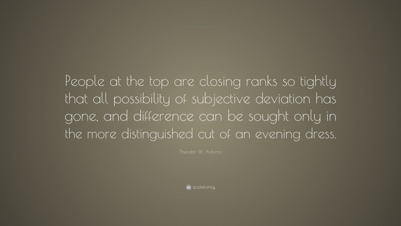Theodor W. Adorno Quote: “People at the top are closing ranks so tightly that all possibility of subjective deviation has gone, and difference can be sought only in the more distinguished cut of an evening dress.”