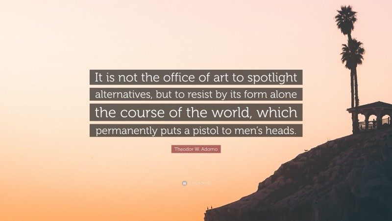 Theodor W. Adorno Quote: “It is not the office of art to spotlight alternatives, but to resist by its form alone the course of the world, which permanently puts a pistol to men’s heads.”
