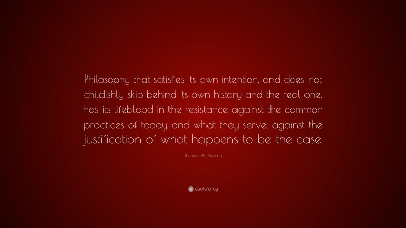 Theodor W. Adorno Quote: “Philosophy that satisfies its own intention, and does not childishly skip behind its own history and the real one, has its lifeblood in the resistance against the common practices of today and what they serve, against the justification of what happens to be the case.”