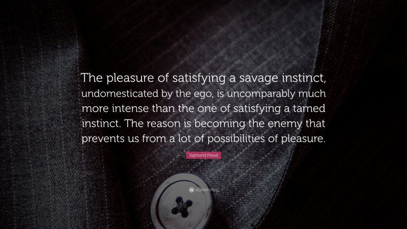 Sigmund Freud Quote: “The pleasure of satisfying a savage instinct, undomesticated by the ego, is uncomparably much more intense than the one of satisfying a tamed instinct. The reason is becoming the enemy that prevents us from a lot of possibilities of pleasure.”