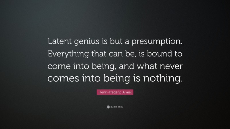 Henri-Frédéric Amiel Quote: “Latent genius is but a presumption. Everything that can be, is bound to come into being, and what never comes into being is nothing.”