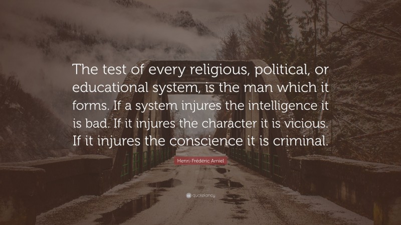 Henri-Frédéric Amiel Quote: “The test of every religious, political, or educational system, is the man which it forms. If a system injures the intelligence it is bad. If it injures the character it is vicious. If it injures the conscience it is criminal.”