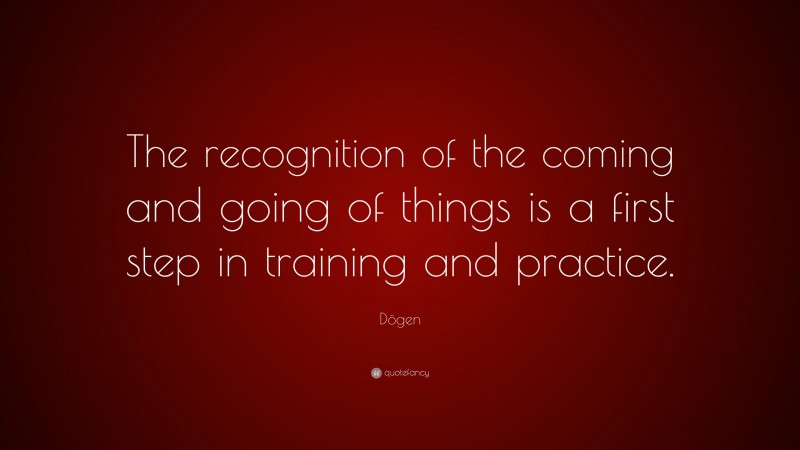 Dōgen Quote: “The recognition of the coming and going of things is a first step in training and practice.”
