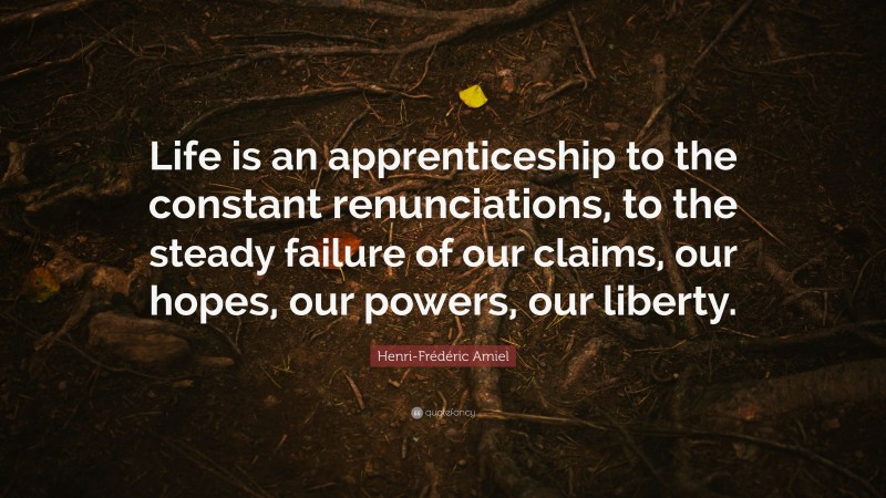 Henri-Frédéric Amiel Quote: “Life is an apprenticeship to the constant renunciations, to the steady failure of our claims, our hopes, our powers, our liberty.”