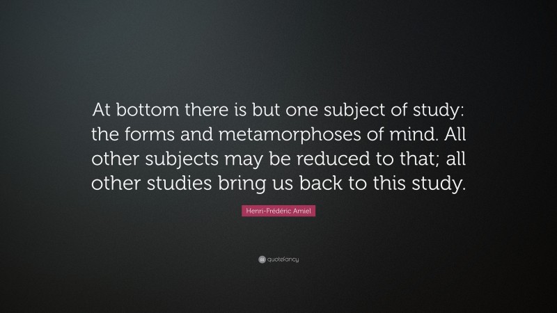 Henri-Frédéric Amiel Quote: “At bottom there is but one subject of study: the forms and metamorphoses of mind. All other subjects may be reduced to that; all other studies bring us back to this study.”