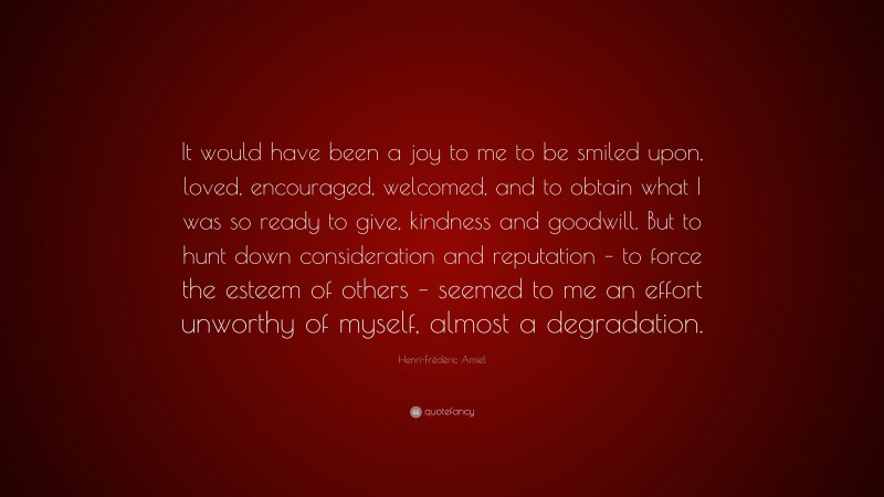 Henri-Frédéric Amiel Quote: “It would have been a joy to me to be smiled upon, loved, encouraged, welcomed, and to obtain what I was so ready to give, kindness and goodwill. But to hunt down consideration and reputation – to force the esteem of others – seemed to me an effort unworthy of myself, almost a degradation.”