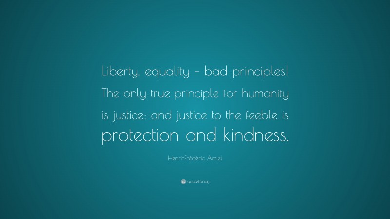 Henri-Frédéric Amiel Quote: “Liberty, equality – bad principles! The only true principle for humanity is justice; and justice to the feeble is protection and kindness.”