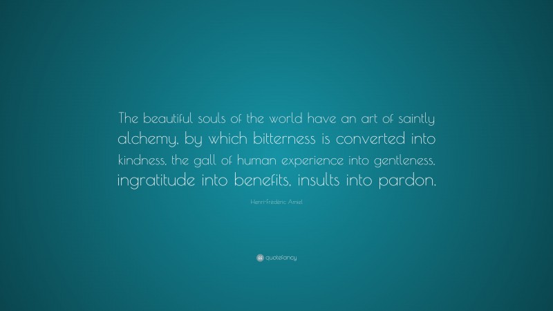 Henri-Frédéric Amiel Quote: “The beautiful souls of the world have an art of saintly alchemy, by which bitterness is converted into kindness, the gall of human experience into gentleness, ingratitude into benefits, insults into pardon.”