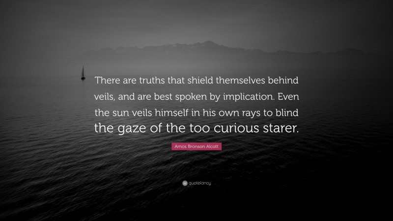 Amos Bronson Alcott Quote: “There are truths that shield themselves behind veils, and are best spoken by implication. Even the sun veils himself in his own rays to blind the gaze of the too curious starer.”