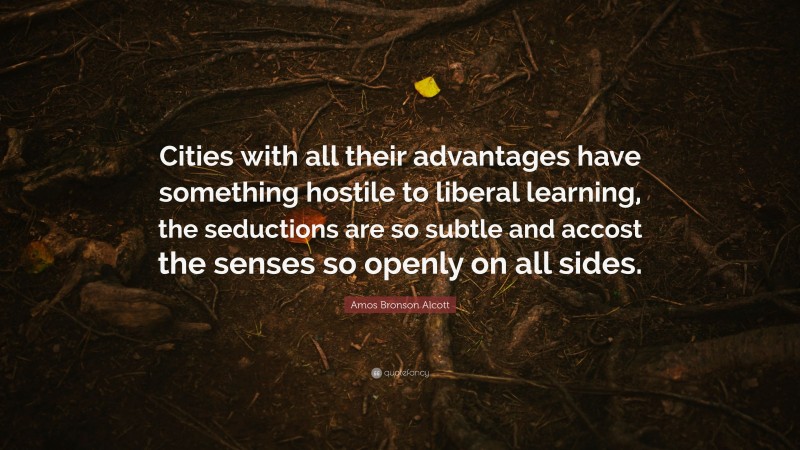 Amos Bronson Alcott Quote: “Cities with all their advantages have something hostile to liberal learning, the seductions are so subtle and accost the senses so openly on all sides.”