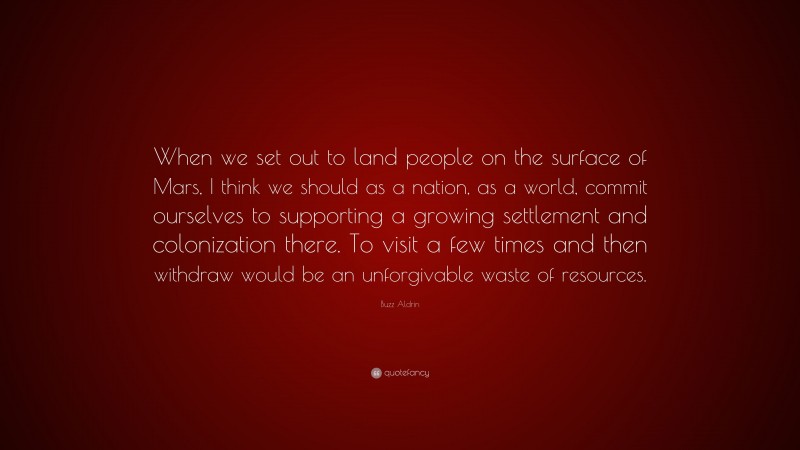Buzz Aldrin Quote: “When we set out to land people on the surface of Mars, I think we should as a nation, as a world, commit ourselves to supporting a growing settlement and colonization there. To visit a few times and then withdraw would be an unforgivable waste of resources.”