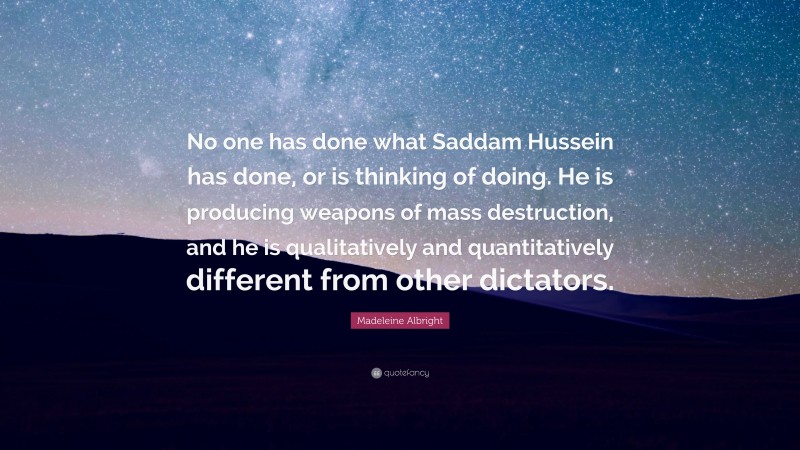 Madeleine Albright Quote: “No one has done what Saddam Hussein has done, or is thinking of doing. He is producing weapons of mass destruction, and he is qualitatively and quantitatively different from other dictators.”