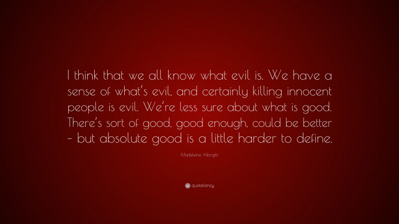 Madeleine Albright Quote: “I think that we all know what evil is. We have a sense of what’s evil, and certainly killing innocent people is evil. We’re less sure about what is good. There’s sort of good, good enough, could be better – but absolute good is a little harder to define.”
