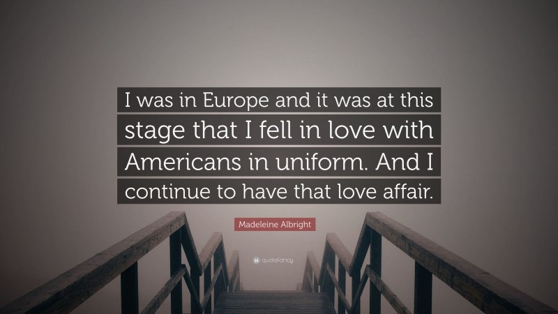 Madeleine Albright Quote: “I was in Europe and it was at this stage that I fell in love with Americans in uniform. And I continue to have that love affair.”