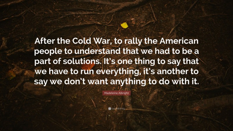 Madeleine Albright Quote: “After the Cold War, to rally the American people to understand that we had to be a part of solutions. It’s one thing to say that we have to run everything, it’s another to say we don’t want anything to do with it.”