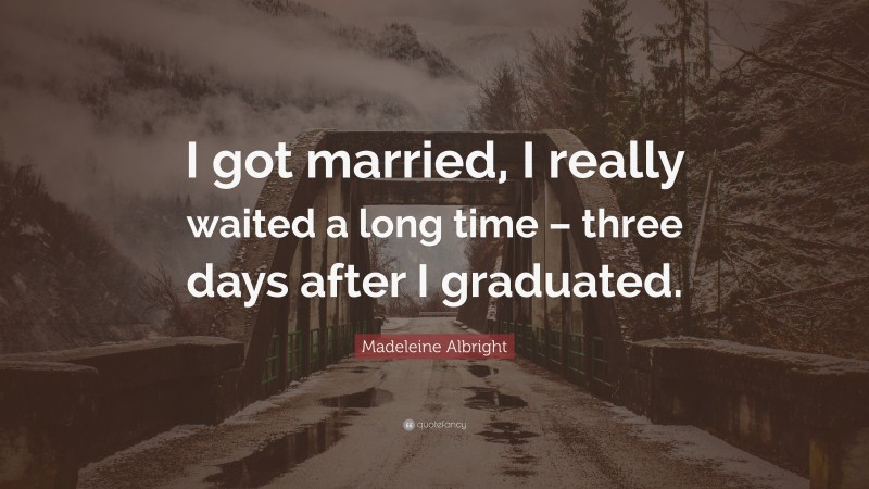 Madeleine Albright Quote: “I got married, I really waited a long time – three days after I graduated.”