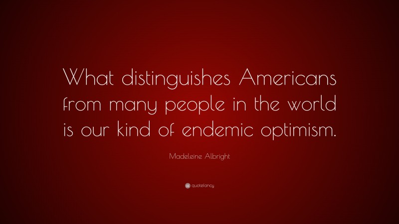 Madeleine Albright Quote: “What distinguishes Americans from many people in the world is our kind of endemic optimism.”