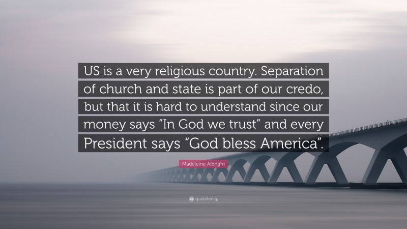 Madeleine Albright Quote: “US is a very religious country. Separation of church and state is part of our credo, but that it is hard to understand since our money says “In God we trust” and every President says “God bless America”.”