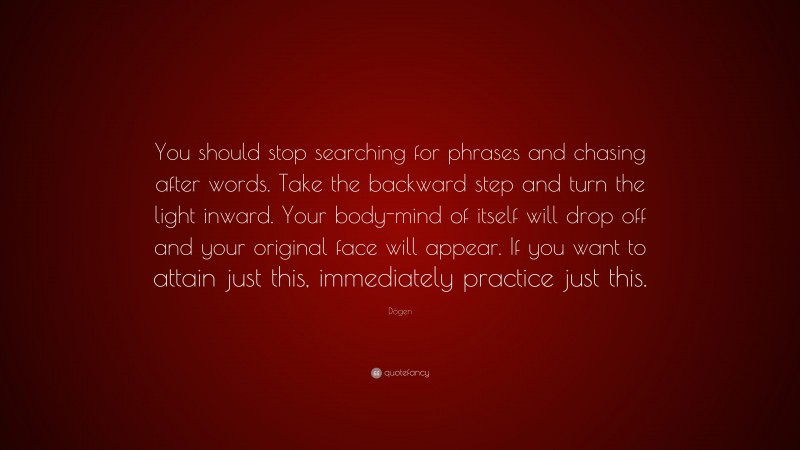 Dōgen Quote: “You should stop searching for phrases and chasing after words. Take the backward step and turn the light inward. Your body-mind of itself will drop off and your original face will appear. If you want to attain just this, immediately practice just this.”