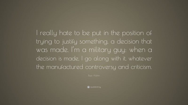 Buzz Aldrin Quote: “I really hate to be put in the position of trying to justify something, a decision that was made. I’m a military guy: when a decision is made, I go along with it, whatever the manufactured controversy and criticism.”