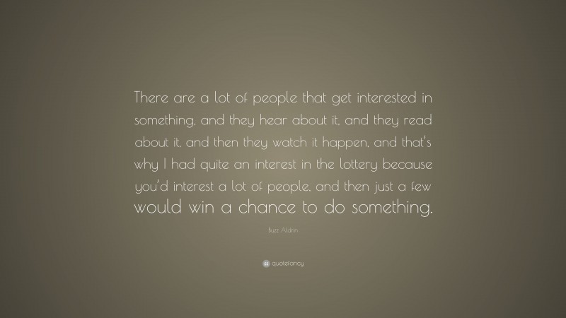 Buzz Aldrin Quote: “There are a lot of people that get interested in something, and they hear about it, and they read about it, and then they watch it happen, and that’s why I had quite an interest in the lottery because you’d interest a lot of people, and then just a few would win a chance to do something.”