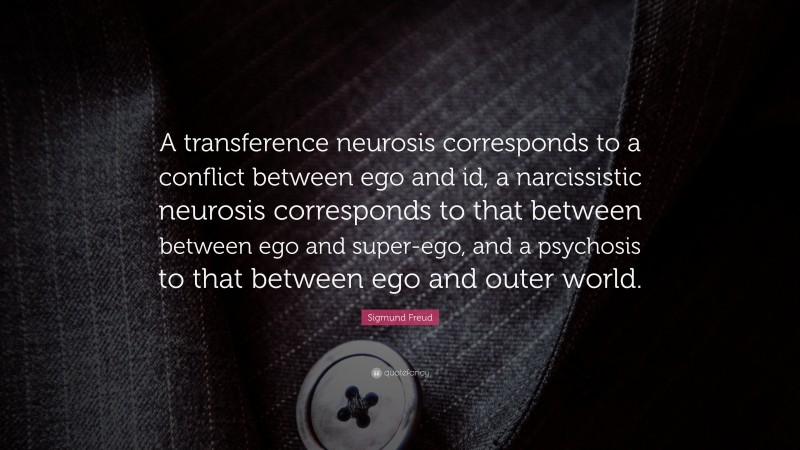 Sigmund Freud Quote: “A transference neurosis corresponds to a conflict between ego and id, a narcissistic neurosis corresponds to that between between ego and super-ego, and a psychosis to that between ego and outer world.”