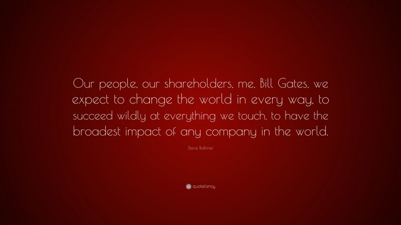 Steve Ballmer Quote: “Our people, our shareholders, me, Bill Gates, we expect to change the world in every way, to succeed wildly at everything we touch, to have the broadest impact of any company in the world.”