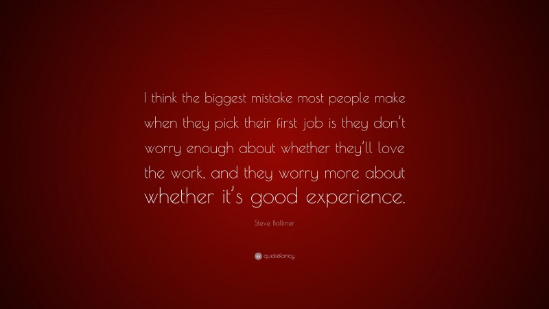 Steve Ballmer Quote: “I think the biggest mistake most people make when they pick their first job is they don’t worry enough about whether they’ll love the work, and they worry more about whether it’s good experience.”